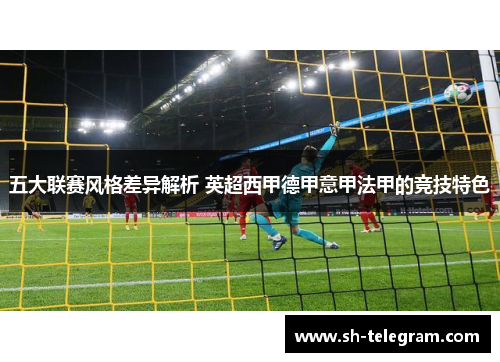 五大联赛风格差异解析 英超西甲德甲意甲法甲的竞技特色 五大联赛风格差异解析 英超西甲德甲意甲法甲的竞技特色