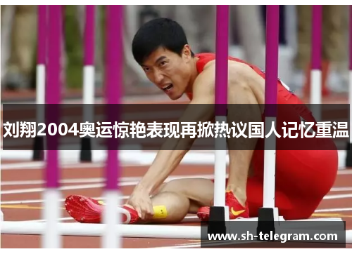刘翔2004奥运惊艳表现再掀热议国人记忆重温