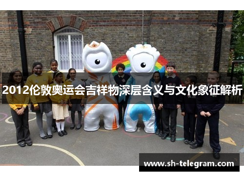 2012伦敦奥运会吉祥物深层含义与文化象征解析 2012伦敦奥运会吉祥物深层含义与文化象征解析
